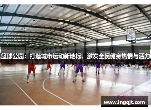 篮球公园：打造城市运动新地标，激发全民健身热情与活力