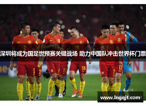 深圳将成为国足世预赛关键战场 助力中国队冲击世界杯门票