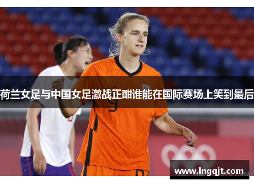 荷兰女足与中国女足激战正酣谁能在国际赛场上笑到最后