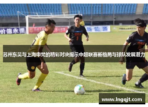 苏州东吴与上海申梵的精彩对决揭示中超联赛新格局与球队发展潜力